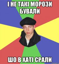 і не такі морози бували шо в хаті срали