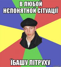 в любой нєпонятной сітуації їбашу літруху