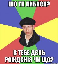 шо ти либися? в тебе дєнь рождєнія чи що?