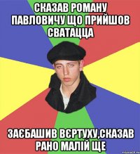СКАЗАВ Роману Павловичу що прийшов сватацца заєбашив вєртуху,сказав рано малій ще