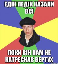 Едік педік казали всі поки він нам не натрескав вертух