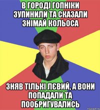 в городі гопніки зупинили та сказали знімай кольоса зняв тількі лєвий, а вони попадали та пообригувались