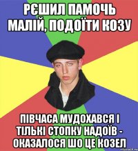рєшил памочь малій, подоїти козу півчаса мудохався і тількі стопку надоїв - оказалося шо це козел