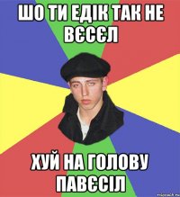 шо ти едік так не вєсєл хуй на голову павєсіл