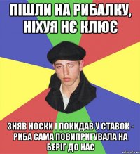 пішли на рибалку, ніхуя нє клює зняв носки і покидав у ставок - риба сама повипригувала на беріг до нас
