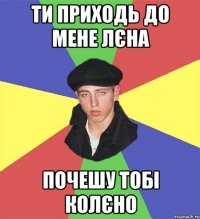 ти приходь до мене лєна почешу тобі колєно