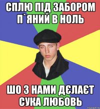 сплю під забором п`яний в ноль шо з нами дєлаєт сука любовь