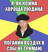 я, як кожна хороша людина поганий воздух в собі не тримаю
