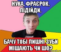 Нука, фраєрок, підійди, бачу тобі лишні зуби мішають чи шо?