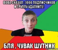 Вова сказал : 1000 подписчиков и группу УДАЛЯЙТЕ! бля , Чувак шутник