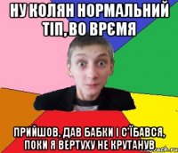 Ну Колян нормальний тіп, во врємя прийшов, дав бабки і с'їбався, поки я вертуху не крутанув