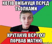 хотів виїбнуця пєред тьолками крутанув вєртуху порвав матню