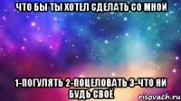 что бы ты хотел сделать со мной 1-погулять 2-поцеловать 3-что ни будь своё