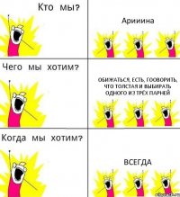 Арииина Обижаться, есть, гооворить, что толстая и выбирать одного из трёх парней Всегда