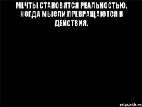 МЕЧТЫ СТАНОВЯТСЯ РЕАЛЬНОСТЬЮ, КОГДА МЫСЛИ ПРЕВРАЩАЮТСЯ В ДЕЙСТВИЯ. 