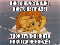 никто не услышит, никто не придёт твой трупик никто никогда не найдёт