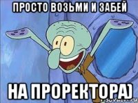Просто возьми и забей На проректора)