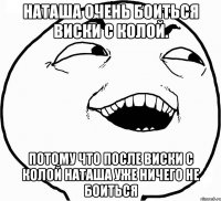 Наташа очень боиться виски с колой. Потому что после виски с колой Наташа уже ничего не боиться