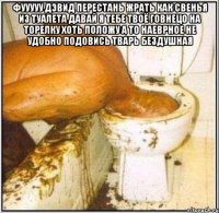 Фууууу Дэвид перестань жрать как свенья из туалета давай я тебе твоё говнецо на торелку хоть положу а то наеврное не удобно подовись тварь бездушная 