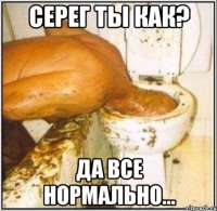 Серег ты как? Да все нормально...