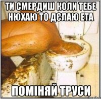 ти смердиш коли тебе нюхаю то дєлаю ета ПОМІНЯЙ ТРУСИ