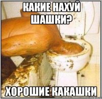 какие нахуй шашки? хорошие какашки