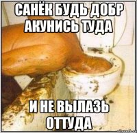 Санёк будь добр акунись туда и не вылазь оттуда