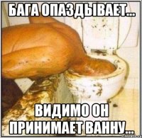 бага опаздывает... видимо он принимает ванну...