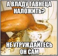 А Владу гавнеца наложить? Не утруждайтесь он сам