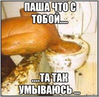 Паша что с тобой.... ....та так умываюсь ...