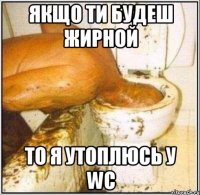 якщо ти будеш жирной то я утоплюсь у WC