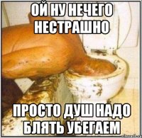 ой ну нечего нестрашно просто душ надо блять убегаем