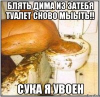 блять дима из затебя туалет сново мыыть!! сука я увоен