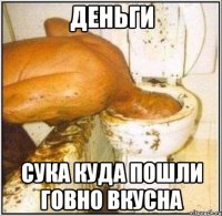 Деньги Сука куда пошли говно вкусна