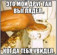 это мой друг так выглядел , когда тебя увидел.