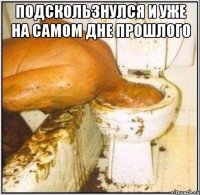 Подскользнулся и уже на самом дне прошлого 