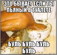 это бывает если ты пьяный в туалете буль буль буль буль