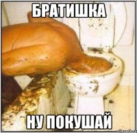 братишка ну покушай