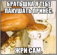 Братьшка я тебе пакушать принёс. Жри сам.