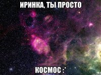 Иринка, ты просто КОСМОС :*