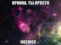 Иринка, ты просто КОСМОС :-*