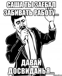Саша ты заебал забивать работу... Давай досвиданья...