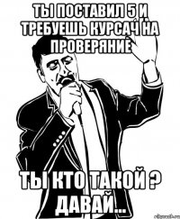 Ты поставил 5 и требуешь курсач на проверяние ты кто такой ? давай...