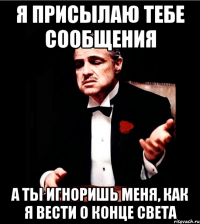 я присылаю тебе сообщения а ты игноришь меня, как я вести о конце света