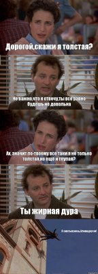 Дорогой,скажи я толстая? Не важно,что я отвечу,ты все равно будешь не довольна Ах, значит по-твоему все таки я не только толстая,но ещё и глупая? Ты жирная дура Я сматываюсь,Аливидерчи!