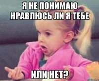 Я не понимаю нравлюсь ли я тебе или нет?