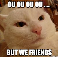 Ou ou ou ou ..... But we FRIENDS