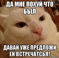 да мне похуй что был давай уже предложи ей встречатсья!