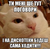 ТИ МЕНІ ШЕ ТУТ ПОГОВОРИ І НА ДИСКОТЕКИ БУДЕШ САМА ХОДИТИ!!!