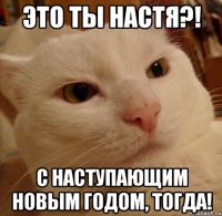 Это ты настя?! С наступающим новым годом, тогда!